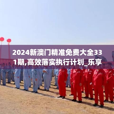 2024新澳门精准免费大全331期,高效落实执行计划_乐享版DAC6.57