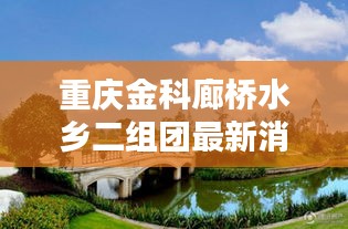 重庆金科廊桥水乡二组团最新消息：重庆金科廊桥水乡e区 