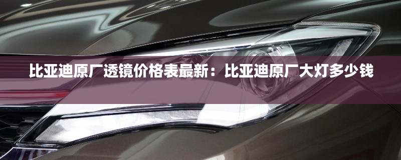 比亚迪原厂透镜价格表最新：比亚迪原厂大灯多少钱 