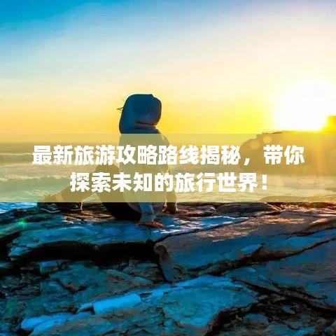 最新旅游攻略路线揭秘，带你探索未知的旅行世界！