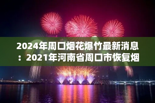 2024年周口烟花爆竹最新消息：2021年河南省周口市恢复烟花爆竹 