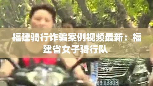 福建骑行诈骗案例视频最新：福建省女子骑行队 