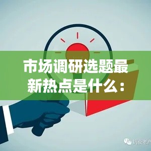 市场调研选题最新热点是什么：市场调研的热门主题 