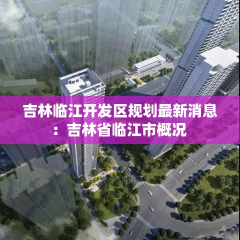 吉林临江开发区规划最新消息：吉林省临江市概况 