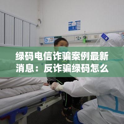 绿码电信诈骗案例最新消息：反诈骗绿码怎么弄 