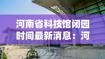 河南省科技馆闭园时间最新消息：河南省科技馆什么时候开放 