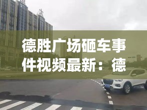 德胜广场砸车事件视频最新：德胜广场属于哪个区 