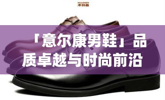 「意尔康男鞋」品质卓越与时尚前沿的完美结合，百度热推！