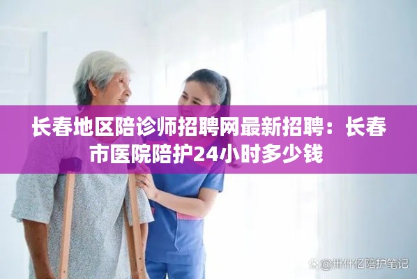 长春地区陪诊师招聘网最新招聘：长春市医院陪护24小时多少钱 