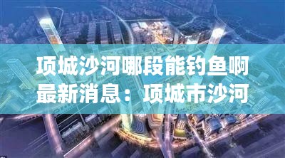 项城沙河哪段能钓鱼啊最新消息：项城市沙河走廊效果图 