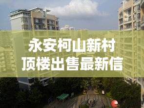 永安柯山新村顶楼出售最新信息：永安柯山新村顶楼出售最新信息电话 