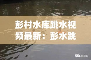 彭村水库跳水视频最新：彭水跳河事件 