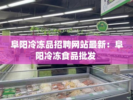 阜阳冷冻品招聘网站最新：阜阳冷冻食品批发 