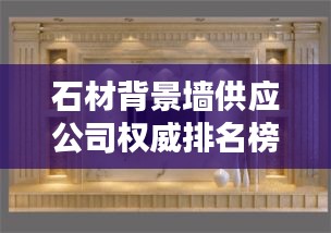 石材背景墙供应公司权威排名榜单揭晓！