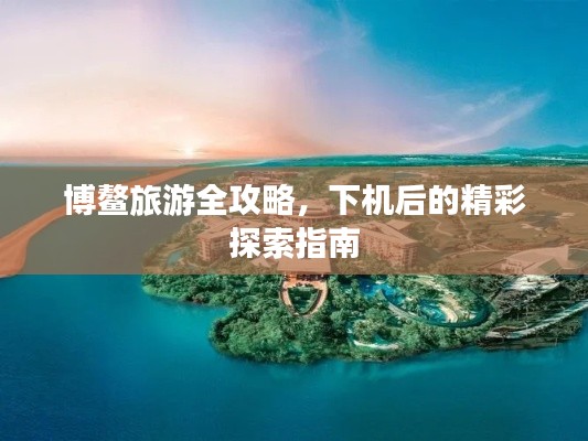 博鳌旅游全攻略，下机后的精彩探索指南