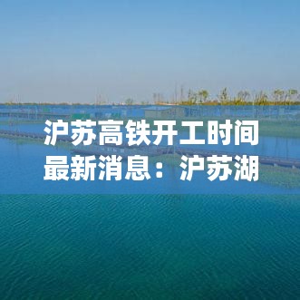 沪苏高铁开工时间最新消息：沪苏湖高铁最新动态 