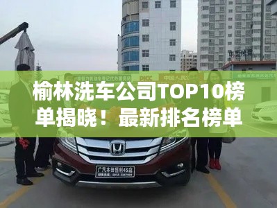 榆林洗车公司TOP10榜单揭晓！最新排名榜单一网打尽