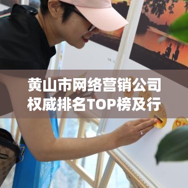 黄山市网络营销公司权威排名TOP榜及行业深度洞察揭秘！