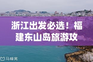 浙江出发必选！福建东山岛旅游攻略全解析