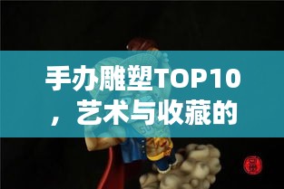 手办雕塑TOP10，艺术与收藏的双重魅力榜单