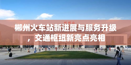 郴州火车站新进展与服务升级，交通枢纽新亮点亮相