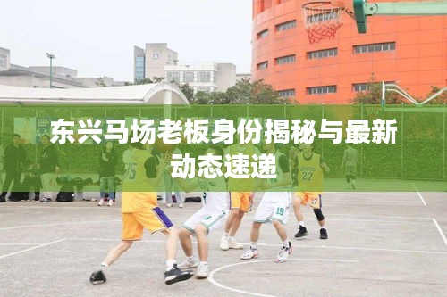 东兴马场老板身份揭秘与最新动态速递