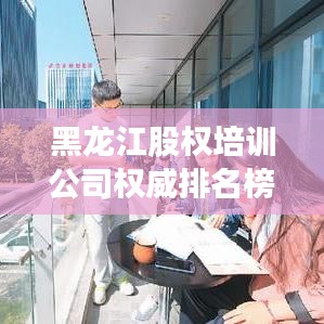 黑龙江股权培训公司权威排名榜单揭晓！