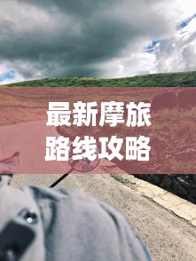 最新摩旅路线攻略图，带你开启未知探险之旅