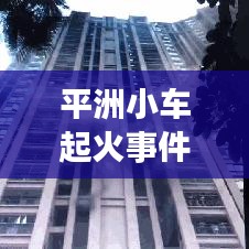 平洲小车起火事件真相大揭秘，最新进展曝光！